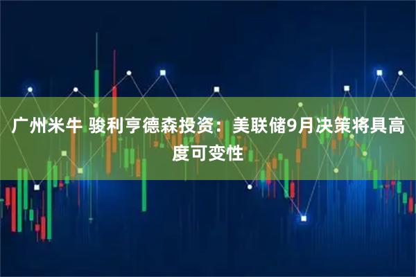 广州米牛 骏利亨德森投资：美联储9月决策将具高度可变性