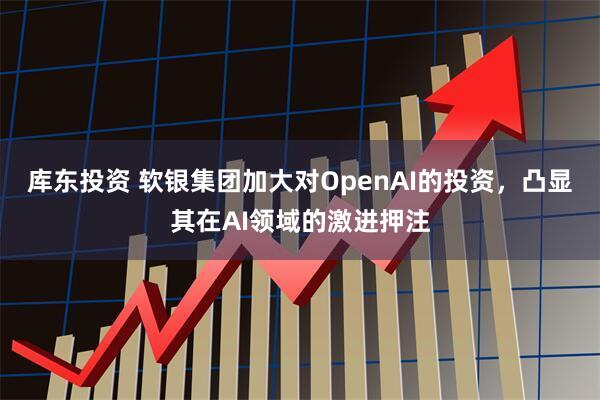 库东投资 软银集团加大对OpenAI的投资，凸显其在AI领域的激进押注