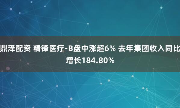 鼎泽配资 精锋医疗-B盘中涨超6% 去年集团收入同比增长184.80%