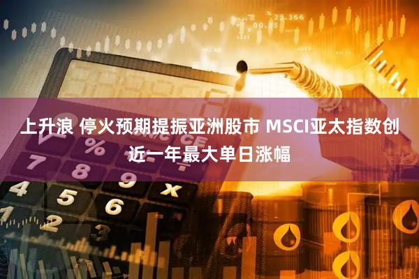 上升浪 停火预期提振亚洲股市 MSCI亚太指数创近一年最大单日涨幅