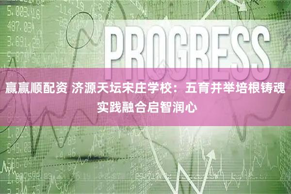 赢赢顺配资 济源天坛宋庄学校：五育并举培根铸魂 实践融合启智润心