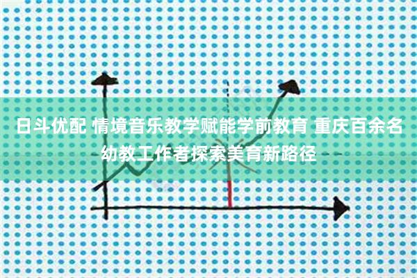 日斗优配 情境音乐教学赋能学前教育 重庆百余名幼教工作者探索美育新路径