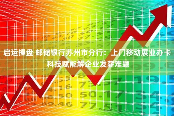 启运操盘 邮储银行苏州市分行：上门移动展业办卡 科技赋能解企业发薪难题