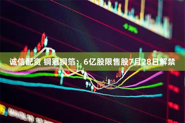 诚信配资 铜冠铜箔：6亿股限售股7月28日解禁