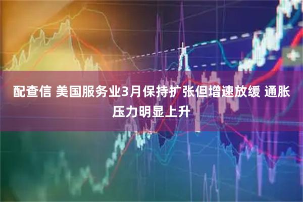 配查信 美国服务业3月保持扩张但增速放缓 通胀压力明显上升