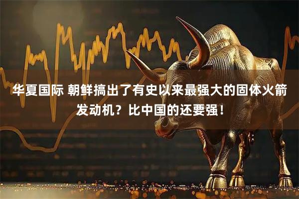 华夏国际 朝鲜搞出了有史以来最强大的固体火箭发动机？比中国的还要强！